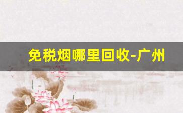 免税烟哪里回收-广州烟回收价格表明细