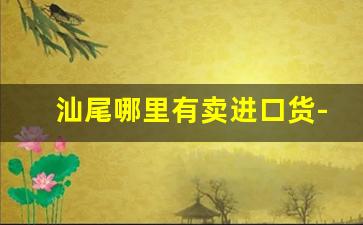 汕尾哪里有卖进口货-汕尾贸易报关业务哪家便宜