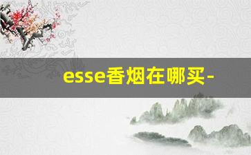 esse香烟在哪买-esse香烟为什么这么便宜