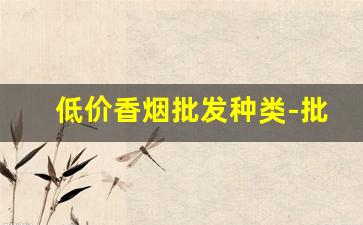 低价香烟批发种类-批发香烟保真便宜的是哪里