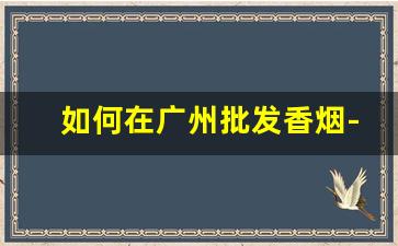 如何在广州批发香烟-广州哪里卖的香烟齐全