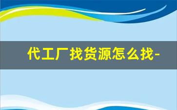 代工厂找货源怎么找-怎么找工厂要代工订单
