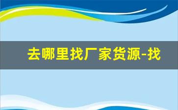 去哪里找厂家货源-找货源直接厂家出货