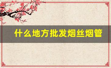 什么地方批发烟丝烟管-烟丝烟管到什么地方购买