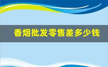 香烟批发零售差多少钱-香烟价格各个小店不一样