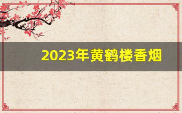 2023年黄鹤楼香烟价格一览表-黄鹤楼香烟价格及图片15年
