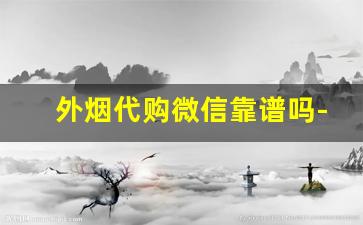 外烟代购微信靠谱吗-微信推销外国的烟是正品吗