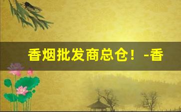 香烟批发商总仓！-香烟经销商和零售商