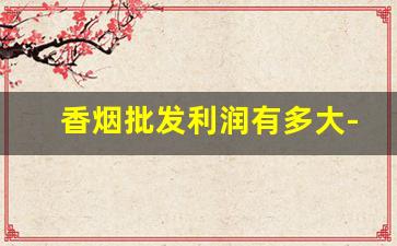 香烟批发利润有多大-香烟利润大不大