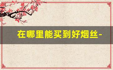 在哪里能买到好烟丝-哪里有烟丝比较好的卖