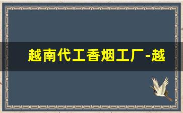 越南代工香烟工厂-越南代工香烟是给哪里代工