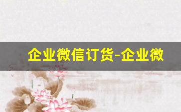 企业微信订货-企业微信的微信订货为什么打不开
