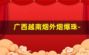 广西越南烟外烟爆珠-越南烟与广东烟区别