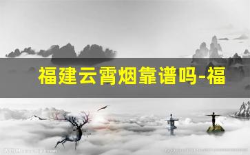 福建云霄烟靠谱吗-福建云霄烟品质揭秘