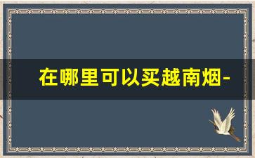 在哪里可以买越南烟-越南那边能买到中国烟吗