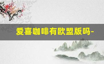爱喜咖啡有欧盟版吗-爱喜咖啡是哪个国家