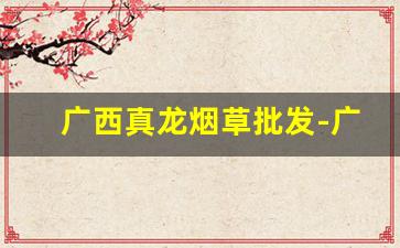 广西真龙烟草批发-广西真龙烟烟叶产地