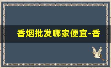 香烟批发哪家便宜-香烟在哪里供货