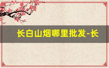 长白山烟哪里批发-长白山烟专卖10元一盒