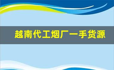 越南代工烟厂一手货源-越南烟批发哪里最便宜