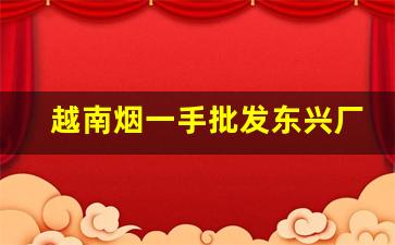 越南烟一手批发东兴厂家-越南烟批发购买