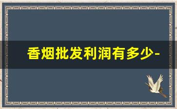 香烟批发利润有多少-香烟的利润大概是多少钱