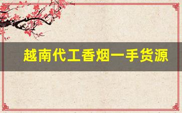 越南代工香烟一手货源批发代理-越南香烟代工厂和国内厂有啥区别