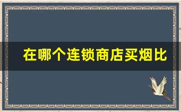 在哪个连锁商店买烟比较好-哪里买烟保真还不贵超市