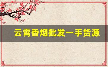 云霄香烟批发一手货源渠道微信-哪里有批发云霄烟的