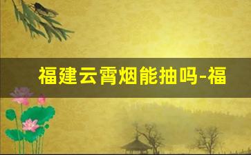 福建云霄烟能抽吗-福建云霄为什么可以私人生产香烟