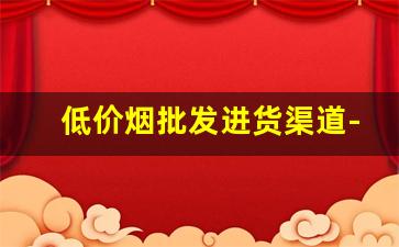 低价烟批发进货渠道-什么地方批发烟最便宜