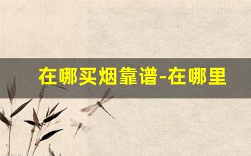 在哪买烟靠谱-在哪里买烟比较齐全