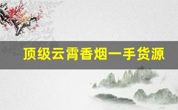 顶级云霄香烟一手货源微信号联系方式-云霄香烟有二维码吗