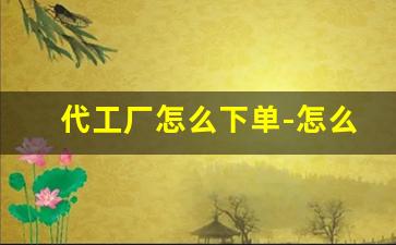 代工厂怎么下单-怎么通过代工厂买东西