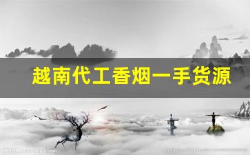 越南代工香烟一手货源批发代理厂家直销-国内香烟在越南有代工厂吗