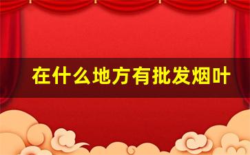 在什么地方有批发烟叶的-烟叶在什么地方可以买到