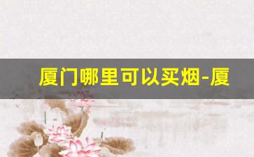 厦门哪里可以买烟-厦门哪里卖的烟比较全