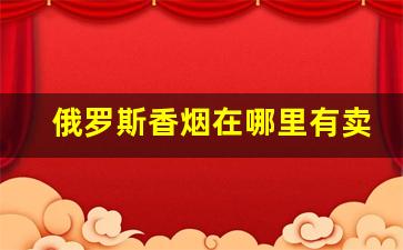 俄罗斯香烟在哪里有卖-俄罗斯香烟一般卖多少钱