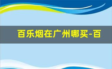 百乐烟在广州哪买-百乐烟一般哪里有卖成都