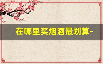 在哪里买烟酒最划算-烟酒在哪里买靠谱划算