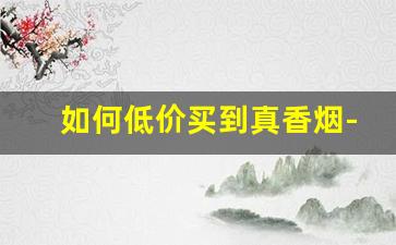 如何低价买到真香烟-能买到正宗的香烟吗