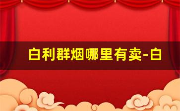 白利群烟哪里有卖-白利群烟多少钱一条零售价