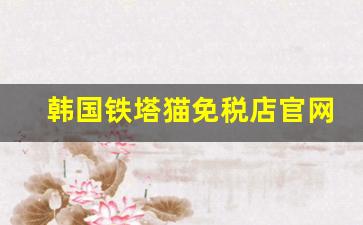 韩国铁塔猫免税店官网-免税店铁塔猫和国际版有什么区别