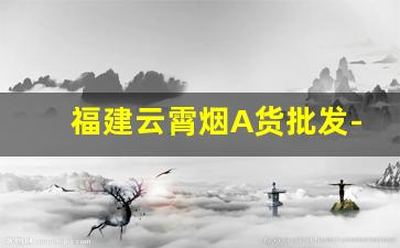 福建云霄烟A货批发-100%纯云霄烟批发