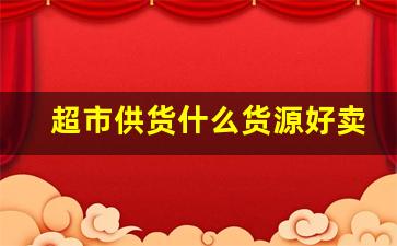 超市供货什么货源好卖-超市进货渠道一手货源正规的吗
