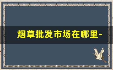 烟草批发市场在哪里-哪里有烟草市场