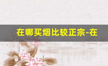 在哪买烟比较正宗-在哪买烟正规划算
