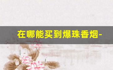 在哪能买到爆珠香烟-国内能买到的爆珠香烟20元以内的