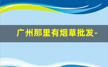 广州那里有烟草批发-广州烟草直营店价格
