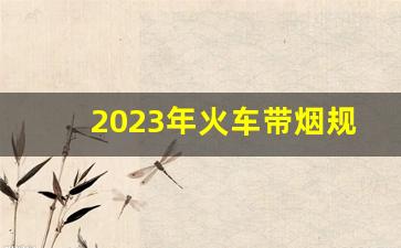 2023年火车带烟规定-火车让带几条烟2024